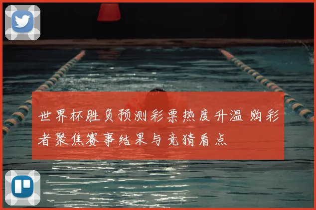世界杯胜负预测彩票热度升温 购彩者聚焦赛事结果与竞猜看点