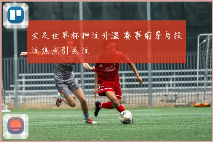 女足世界杯押注升温 赛事前景与投注焦点引关注