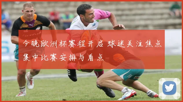 今晚欧洲杯赛程开启 球迷关注焦点集中比赛安排与看点