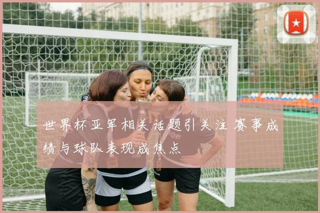 世界杯亚军相关话题引关注 赛事成绩与球队表现成焦点
