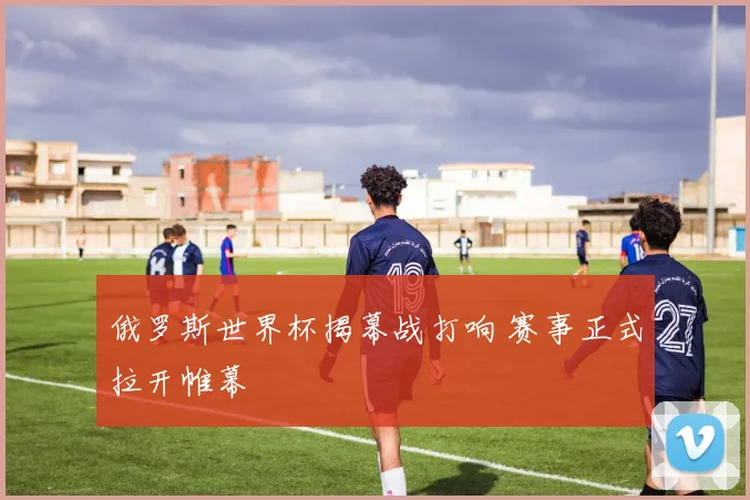 俄罗斯世界杯揭幕战打响 赛事正式拉开帷幕