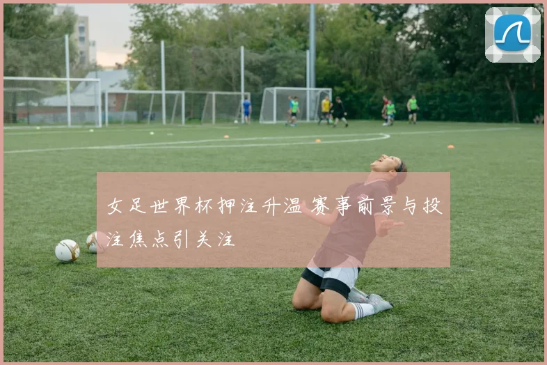 女足世界杯押注升温 赛事前景与投注焦点引关注