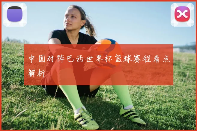 中国对阵巴西世界杯篮球赛程看点解析