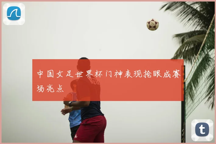 中国女足世界杯门神表现抢眼成赛场亮点