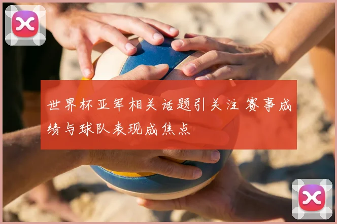 世界杯亚军相关话题引关注 赛事成绩与球队表现成焦点