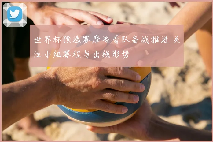 世界杯预选赛摩洛哥队备战推进 关注小组赛程与出线形势