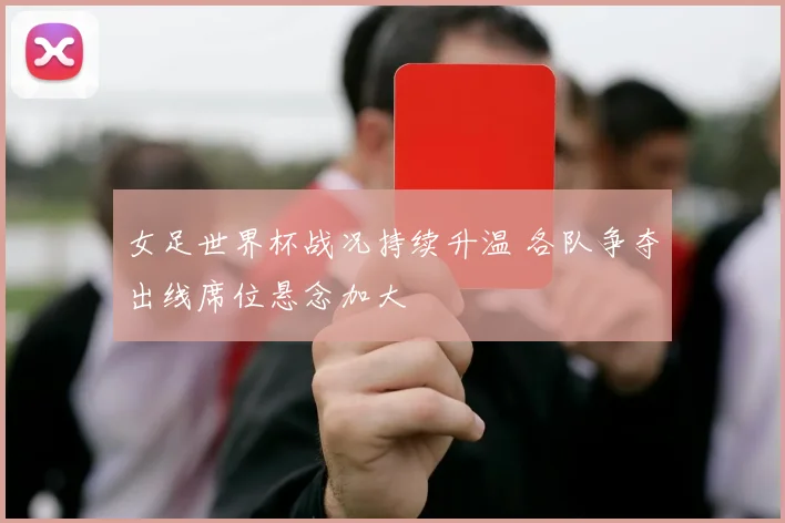 女足世界杯战况持续升温 各队争夺出线席位悬念加大
