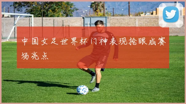中国女足世界杯门神表现抢眼成赛场亮点