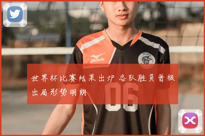 世界杯比赛结果出炉 各队胜负晋级出局形势明朗