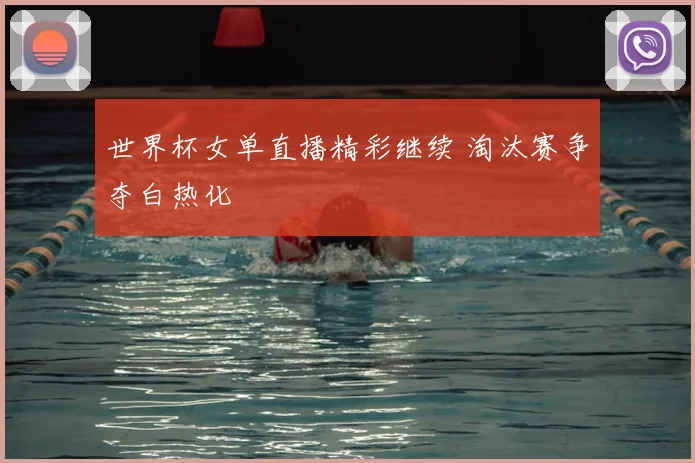 世界杯女单直播精彩继续 淘汰赛争夺白热化