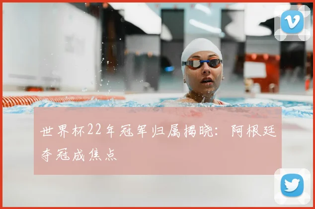 世界杯22年冠军归属揭晓:阿根廷夺冠成焦点
