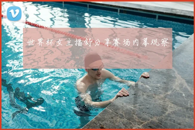 世界杯女主播舒分享赛场内幕观察