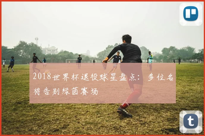 2018世界杯退役球星盘点：多位名将告别绿茵赛场