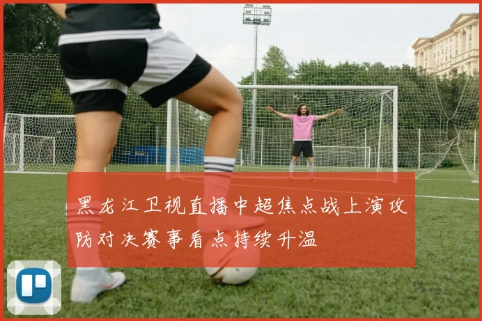黑龙江卫视直播中超焦点战上演攻防对决赛事看点持续升温