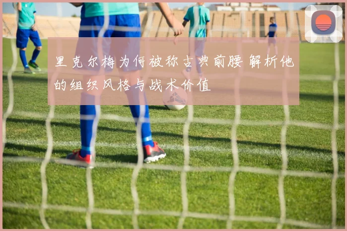 里克尔梅为何被称古典前腰 解析他的组织风格与战术价值