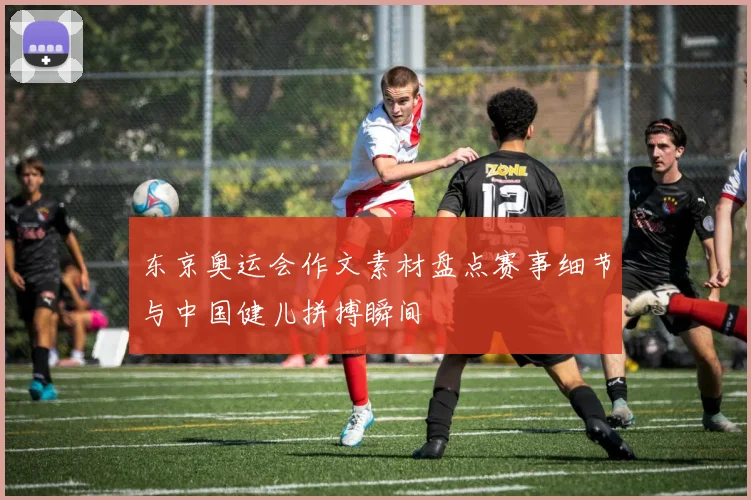 东京奥运会作文素材盘点赛事细节与中国健儿拼搏瞬间