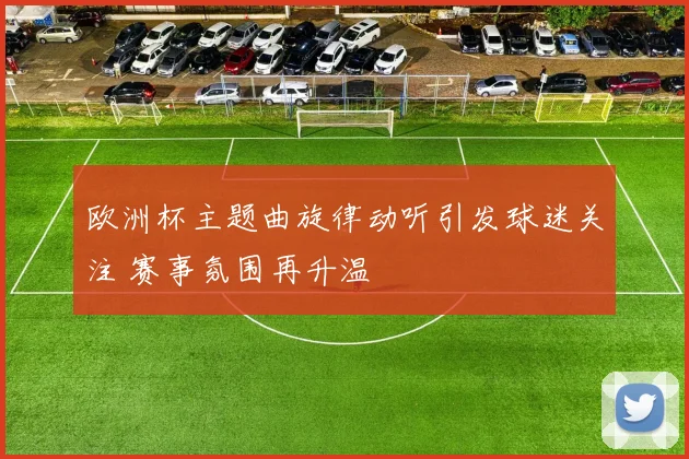 欧洲杯主题曲旋律动听引发球迷关注 赛事氛围再升温