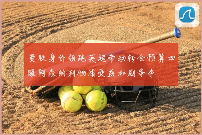 曼联身价领跑英超带动转会预算回暖阿森纳利物浦受益加剧争夺