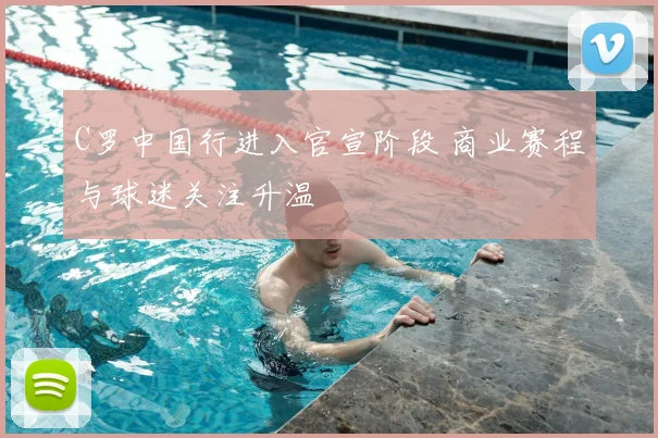 C罗中国行进入官宣阶段 商业赛程与球迷关注升温