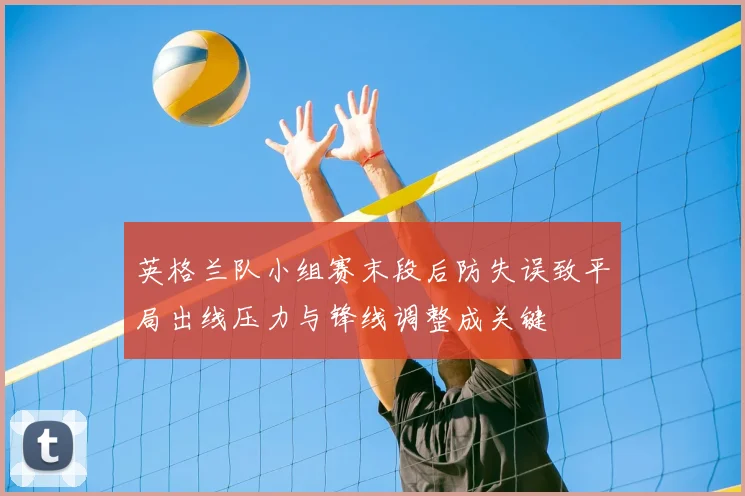 英格兰队小组赛末段后防失误致平局出线压力与锋线调整成关键