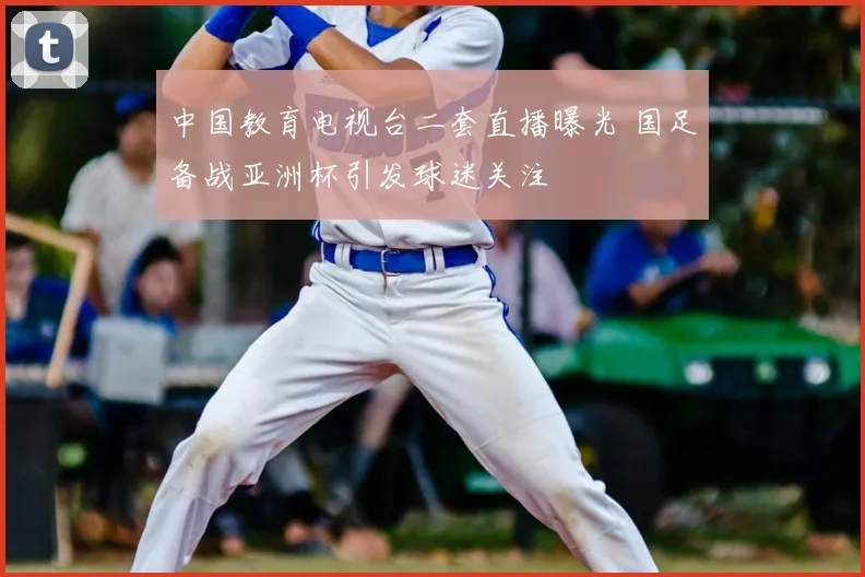 中国教育电视台二套直播曝光 国足备战亚洲杯引发球迷关注