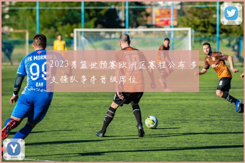 2023男篮世预赛欧洲区赛程公布 多支强队争夺晋级席位