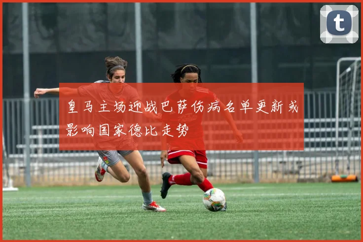 皇马主场迎战巴萨伤病名单更新或影响国家德比走势