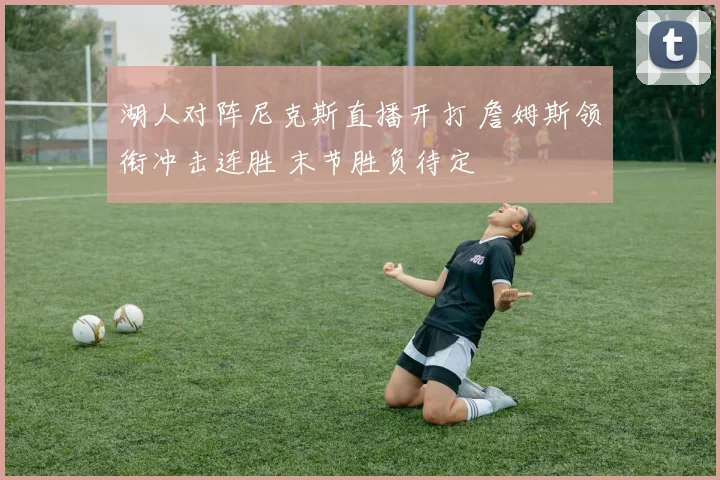 湖人对阵尼克斯直播开打 詹姆斯领衔冲击连胜 末节胜负待定