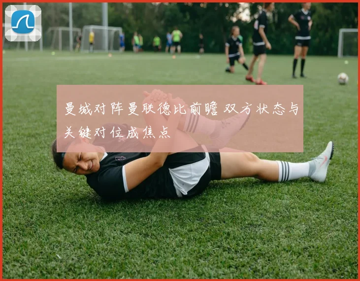 曼城对阵曼联德比前瞻 双方状态与关键对位成焦点
