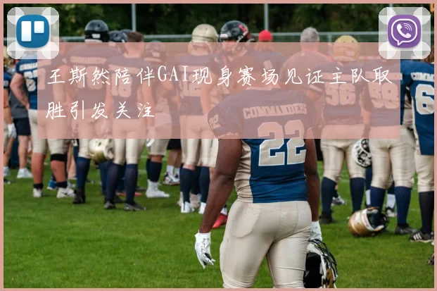 王斯然陪伴GAI现身赛场见证主队取胜引发关注