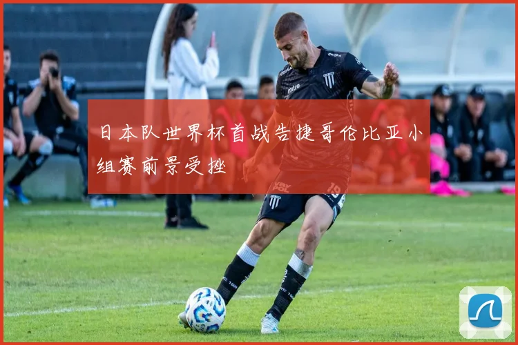日本队世界杯首战告捷哥伦比亚小组赛前景受挫