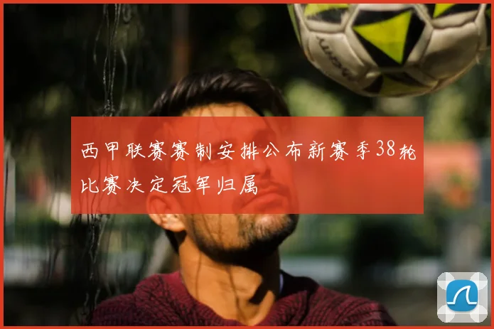 西甲联赛赛制安排公布新赛季38轮比赛决定冠军归属