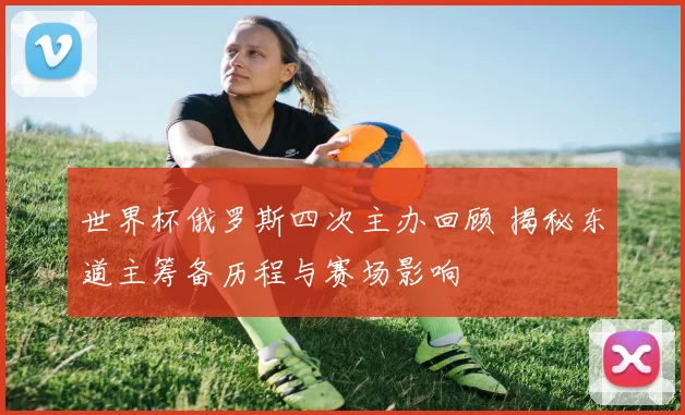 世界杯俄罗斯四次主办回顾 揭秘东道主筹备历程与赛场影响