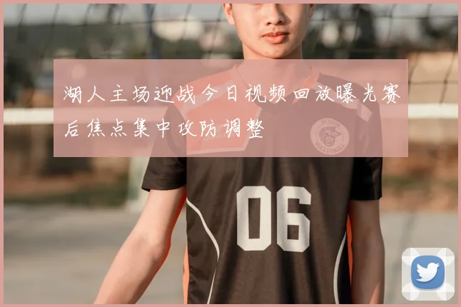 湖人主场迎战今日视频回放曝光赛后焦点集中攻防调整