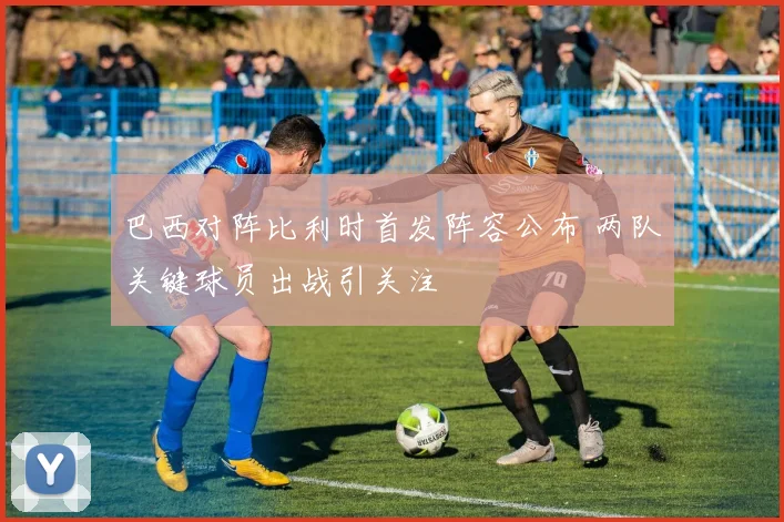 巴西对阵比利时首发阵容公布 两队关键球员出战引关注
