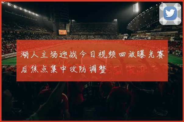 湖人主场迎战今日视频回放曝光赛后焦点集中攻防调整