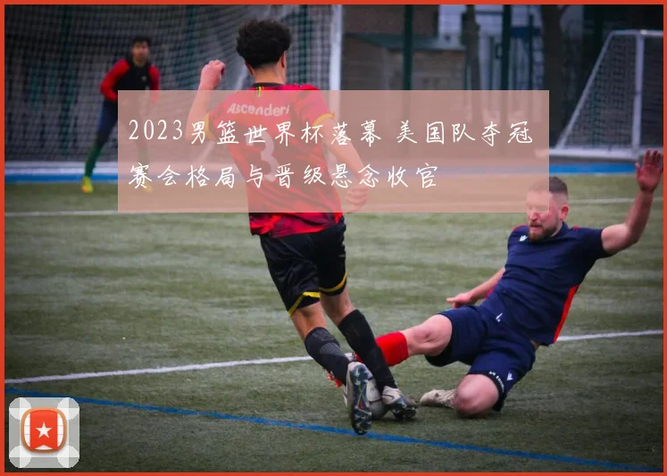 2023男篮世界杯落幕 美国队夺冠 赛会格局与晋级悬念收官