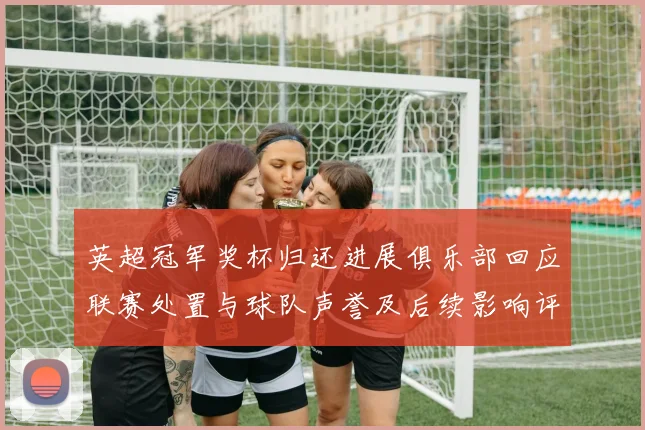英超冠军奖杯归还进展俱乐部回应联赛处置与球队声誉及后续影响评估