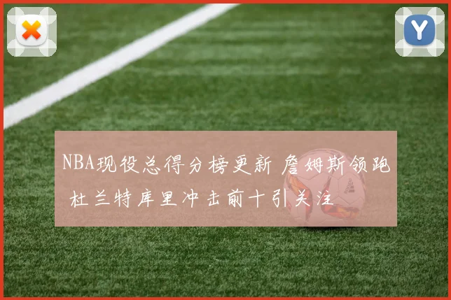 NBA现役总得分榜更新 詹姆斯领跑 杜兰特库里冲击前十引关注