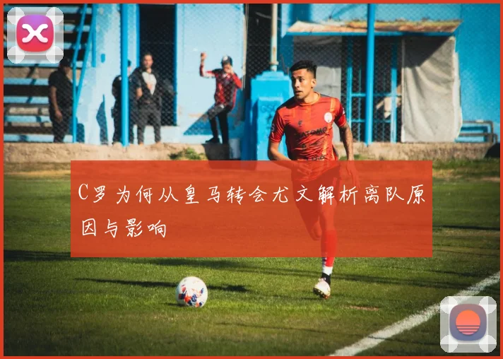 C罗为何从皇马转会尤文解析离队原因与影响