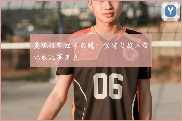 曼联对阵纽卡前瞻:伤停与战术变化成比赛看点