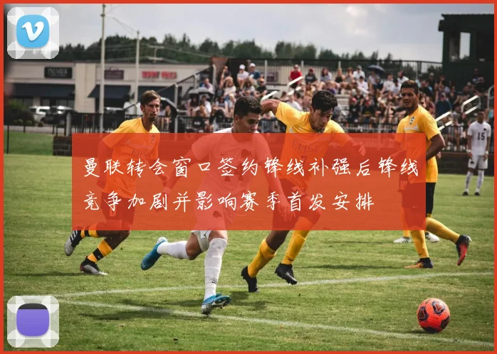 曼联转会窗口签约锋线补强后锋线竞争加剧并影响赛季首发安排