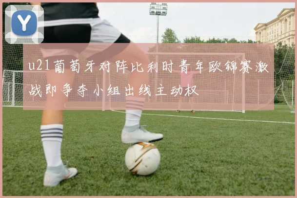 u21葡萄牙对阵比利时青年欧锦赛激战即争夺小组出线主动权