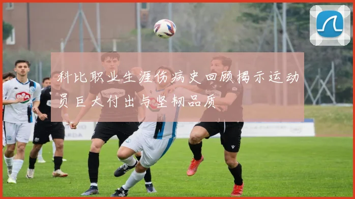 科比职业生涯伤病史回顾揭示运动员巨大付出与坚韧品质