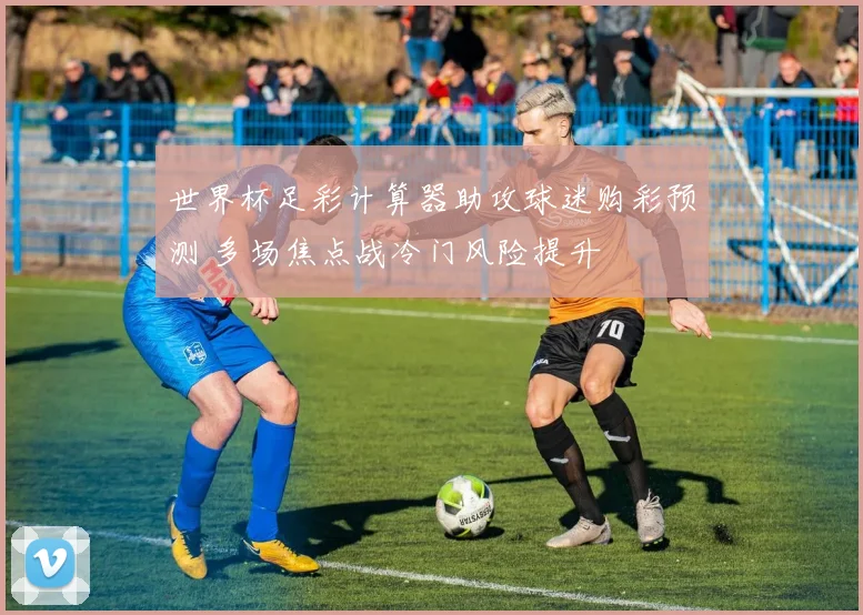 世界杯足彩计算器助攻球迷购彩预测 多场焦点战冷门风险提升