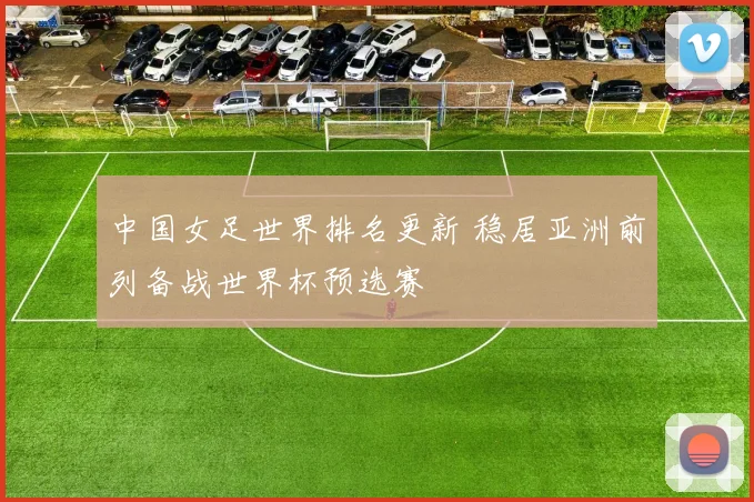中国女足世界排名更新 稳居亚洲前列备战世界杯预选赛