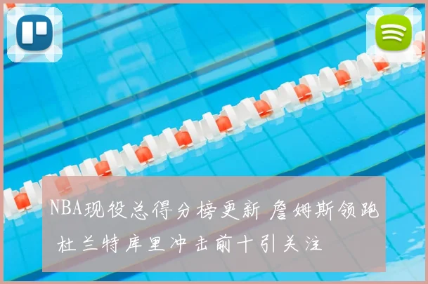 NBA现役总得分榜更新 詹姆斯领跑 杜兰特库里冲击前十引关注