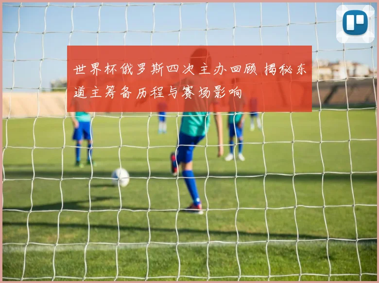 世界杯俄罗斯四次主办回顾 揭秘东道主筹备历程与赛场影响
