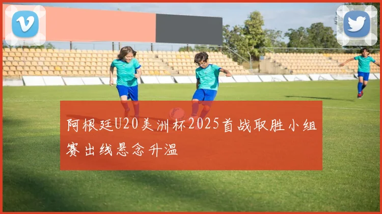 阿根廷U20美洲杯2025首战取胜小组赛出线悬念升温