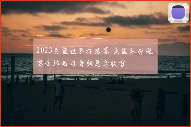 2023男篮世界杯落幕 美国队夺冠 赛会格局与晋级悬念收官